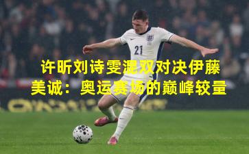 许昕刘诗雯混双对决伊藤美诚：奥运赛场的巅峰较量