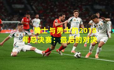 骑士与勇士的2018年总决赛：最后的对决