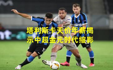 塔利斯卡天价年薪揭示中超金元时代缩影