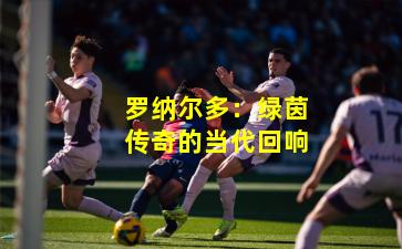 罗纳尔多：绿茵传奇的当代回响