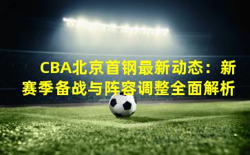 CBA北京首钢最新动态：新赛季备战与阵容调整全面解析