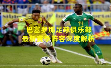 巴塞罗那足球俱乐部最新赛季阵容深度解析