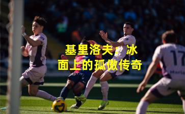 基里洛夫:冰面上的孤傲传奇