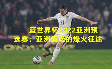 篮世界杯2022亚洲预选赛:亚洲篮坛的烽火征途