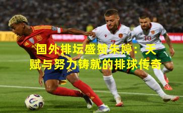 国外排坛盛赞朱婷：天赋与努力铸就的排球传奇