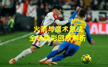 火箭与魔术激战全场精彩回放解析