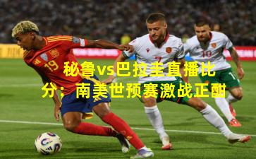 秘鲁vs巴拉圭直播比分：南美世预赛激战正酣