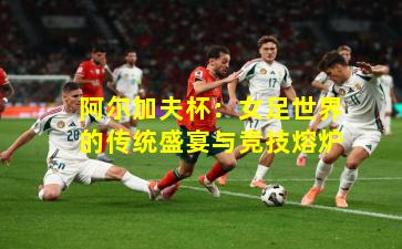 阿尔加夫杯：女足世界的传统盛宴与竞技熔炉